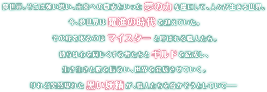 夢世界。そこは強い思い、未来への意志といった夢の力を糧にして、人々が生きる世界。今、夢世界は躍進の時代を迎えていた。その舵を取るのはマイスターと呼ばれる職人たち。彼らは心を同じくする者たちとギルドを結成し、生き生きと腕を振るい、世界を発展させていく。けれど突然現れた黒い妖精が、職人たちを脅かそうとしていて――