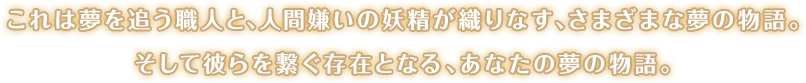 これは夢を追う職人と、人間嫌いの妖精が織りなす、さまざまな夢の物語。そして彼らを繋ぐ存在となる、あなたの夢の物語