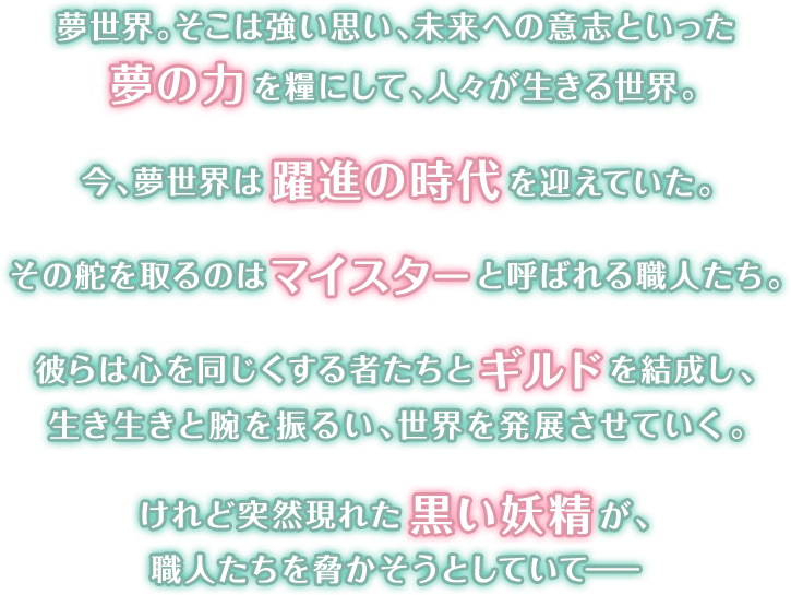 夢世界。そこは強い思い、未来への意志といった夢の力を糧にして、人々が生きる世界。今、夢世界は躍進の時代を迎えていた。その舵を取るのはマイスターと呼ばれる職人たち。彼らは心を同じくする者たちとギルドを結成し、生き生きと腕を振るい、世界を発展させていく。けれど突然現れた黒い妖精が、職人たちを脅かそうとしていて――