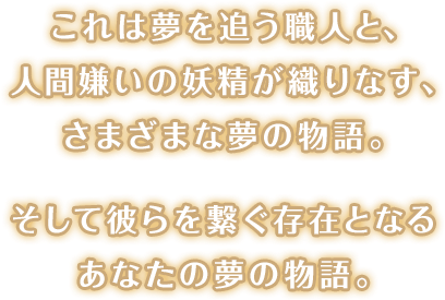 これは夢を追う職人と、人間嫌いの妖精が織りなす、さまざまな夢の物語。そして彼らを繋ぐ存在となる、あなたの夢の物語